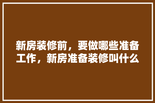 新房装修前，要做哪些准备工作，新房准备装修叫什么名字。 新房装修前，要做哪些准备工作，新房准备装修叫什么名字。 装修知识