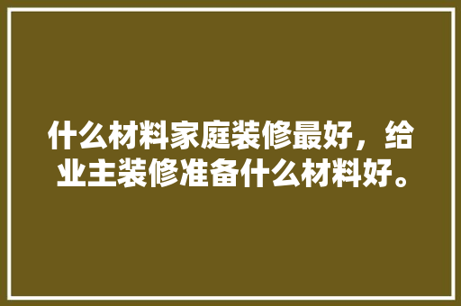 什么材料家庭装修最好，给业主装修准备什么材料好。 什么材料家庭装修最好，给业主装修准备什么材料好。 家居装饰