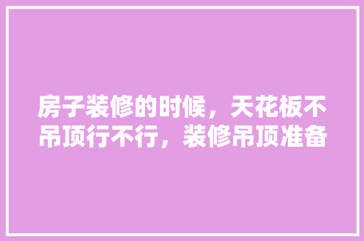 房子装修的时候，天花板不吊顶行不行，装修吊顶准备什么材料好。 房子装修的时候，天花板不吊顶行不行，装修吊顶准备什么材料好。 买房须知