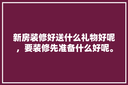 新房装修好送什么礼物好呢，要装修先准备什么好呢。 新房装修好送什么礼物好呢，要装修先准备什么好呢。 二手房