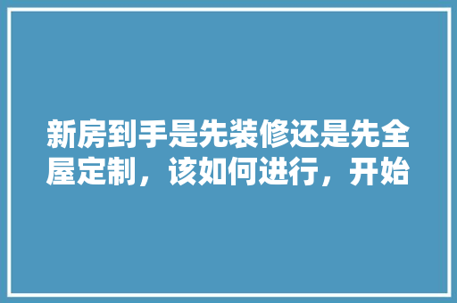 新房到手是先装修还是先全屋定制，该如何进行，开始装修先做什么准备好呢。 新房到手是先装修还是先全屋定制，该如何进行，开始装修先做什么准备好呢。 装修知识