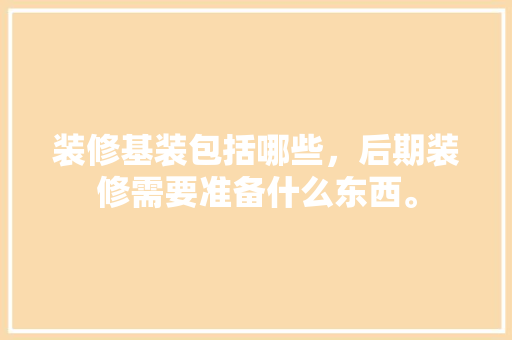 装修基装包括哪些，后期装修需要准备什么东西。 装修基装包括哪些，后期装修需要准备什么东西。 家居设计