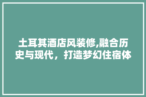 土耳其酒店风装修,融合历史与现代，打造梦幻住宿体验 土耳其酒店风装修,融合历史与现代，打造梦幻住宿体验 买房须知