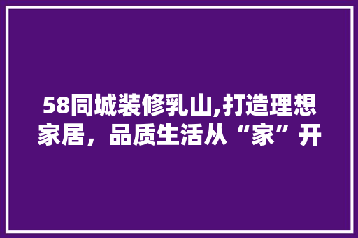 58同城装修乳山,打造理想家居，品质生活从“家”开始 58同城装修乳山,打造理想家居，品质生活从“家”开始 装修知识