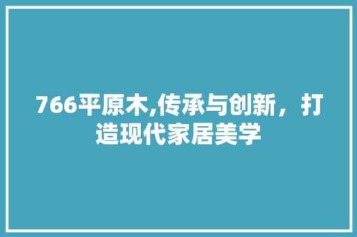 766平原木,传承与创新，打造现代家居美学 766平原木,传承与创新，打造现代家居美学 装修知识