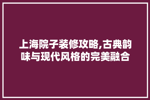 上海院子装修攻略,古典韵味与现代风格的完美融合 上海院子装修攻略,古典韵味与现代风格的完美融合 买房须知