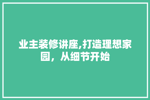 业主装修讲座,打造理想家园，从细节开始 业主装修讲座,打造理想家园，从细节开始 装修知识