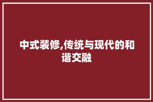 中式装修,传统与现代的和谐交融 中式装修,传统与现代的和谐交融 装修知识