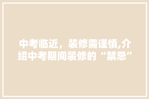 中考临近，装修需谨慎,介绍中考期间装修的“禁忌”与“时机” 中考临近，装修需谨慎,介绍中考期间装修的“禁忌”与“时机” 买房须知