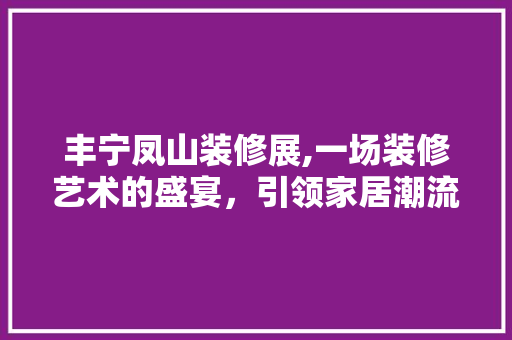 丰宁凤山装修展,一场装修艺术的盛宴，引领家居潮流 丰宁凤山装修展,一场装修艺术的盛宴，引领家居潮流 二手房
