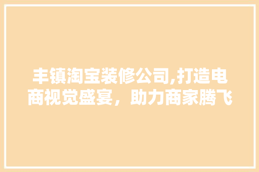 丰镇淘宝装修公司,打造电商视觉盛宴，助力商家腾飞 丰镇淘宝装修公司,打造电商视觉盛宴，助力商家腾飞 买房须知