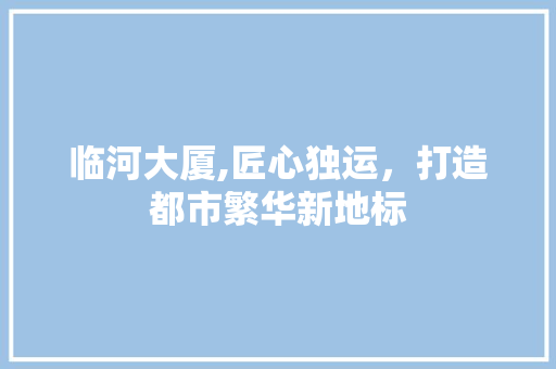 临河大厦,匠心独运，打造都市繁华新地标 临河大厦,匠心独运，打造都市繁华新地标 买房须知