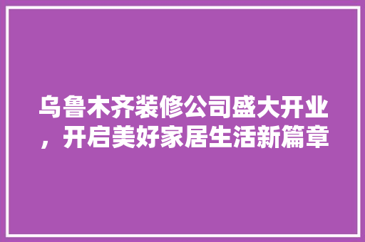 乌鲁木齐装修公司盛大开业，开启美好家居生活新篇章 乌鲁木齐装修公司盛大开业，开启美好家居生活新篇章 家居装饰
