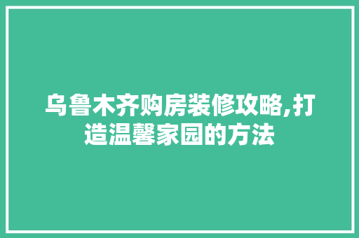 乌鲁木齐购房装修攻略,打造温馨家园的方法 乌鲁木齐购房装修攻略,打造温馨家园的方法 装修知识