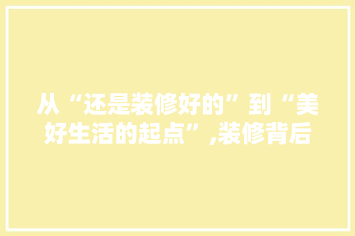 从“还是装修好的”到“美好生活的起点”,装修背后的深层含义 从“还是装修好的”到“美好生活的起点”,装修背后的深层含义 装修知识