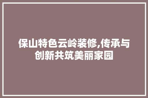 保山特色云岭装修,传承与创新共筑美丽家园 保山特色云岭装修,传承与创新共筑美丽家园 家居设计