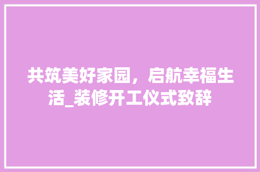 共筑美好家园，启航幸福生活_装修开工仪式致辞 共筑美好家园，启航幸福生活_装修开工仪式致辞 家居设计