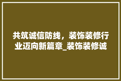 共筑诚信防线，装饰装修行业迈向新篇章_装饰装修诚信联盟助力行业发展 共筑诚信防线，装饰装修行业迈向新篇章_装饰装修诚信联盟助力行业发展 家居装饰