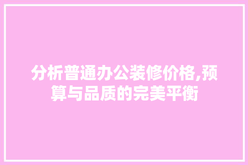 分析普通办公装修价格,预算与品质的完美平衡 分析普通办公装修价格,预算与品质的完美平衡 家居装饰