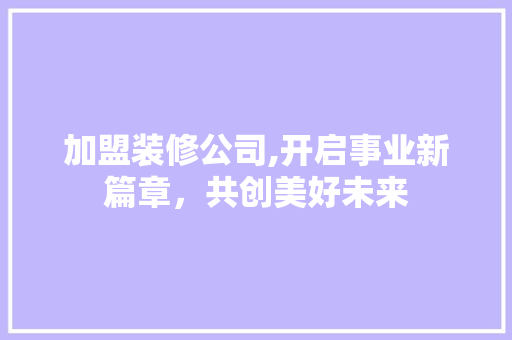 加盟装修公司,开启事业新篇章，共创美好未来 加盟装修公司,开启事业新篇章，共创美好未来 买房须知