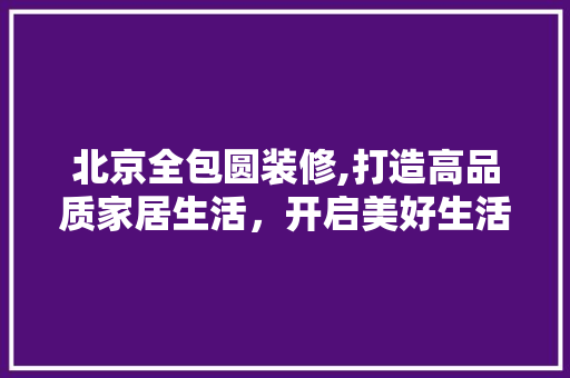 北京全包圆装修,打造高品质家居生活，开启美好生活新篇章 北京全包圆装修,打造高品质家居生活，开启美好生活新篇章 家居设计