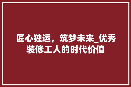 匠心独运，筑梦未来_优秀装修工人的时代价值 匠心独运，筑梦未来_优秀装修工人的时代价值 二手房