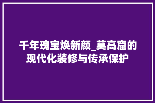 千年瑰宝焕新颜_莫高窟的现代化装修与传承保护 千年瑰宝焕新颜_莫高窟的现代化装修与传承保护 买房须知
