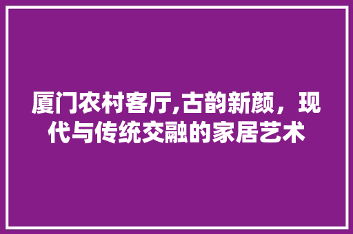 厦门农村客厅,古韵新颜，现代与传统交融的家居艺术 厦门农村客厅,古韵新颜，现代与传统交融的家居艺术 买房须知