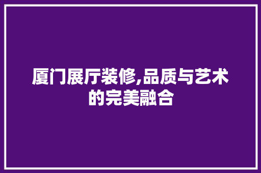 厦门展厅装修,品质与艺术的完美融合 厦门展厅装修,品质与艺术的完美融合 家居设计