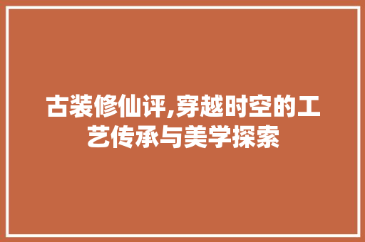 古装修仙评,穿越时空的工艺传承与美学探索 古装修仙评,穿越时空的工艺传承与美学探索 家居装饰