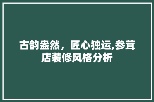 古韵盎然，匠心独运,参茸店装修风格分析 古韵盎然，匠心独运,参茸店装修风格分析 家居装饰