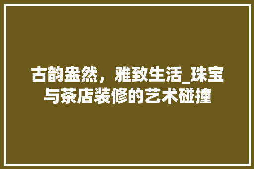 古韵盎然，雅致生活_珠宝与茶店装修的艺术碰撞 古韵盎然，雅致生活_珠宝与茶店装修的艺术碰撞 二手房