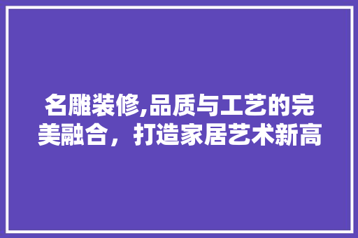 名雕装修,品质与工艺的完美融合，打造家居艺术新高度 名雕装修,品质与工艺的完美融合，打造家居艺术新高度 家居装饰