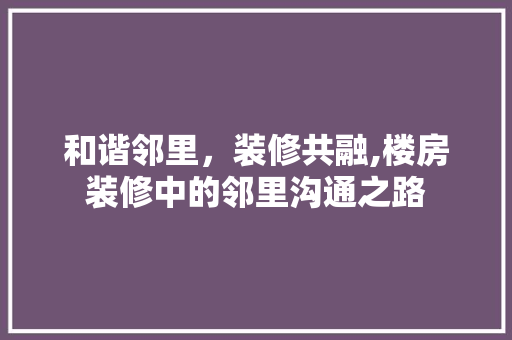 和谐邻里，装修共融,楼房装修中的邻里沟通之路 和谐邻里，装修共融,楼房装修中的邻里沟通之路 装修知识