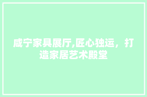 咸宁家具展厅,匠心独运，打造家居艺术殿堂 咸宁家具展厅,匠心独运，打造家居艺术殿堂 二手房