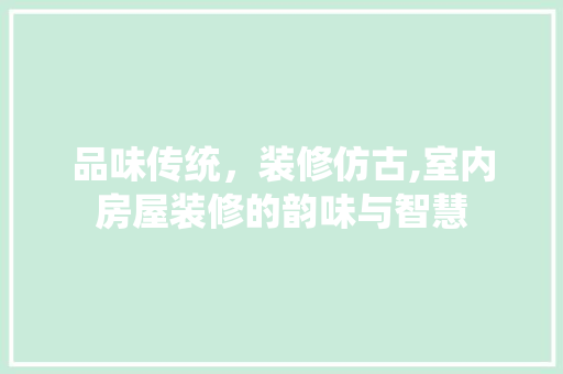 品味传统，装修仿古,室内房屋装修的韵味与智慧 品味传统，装修仿古,室内房屋装修的韵味与智慧 装修知识