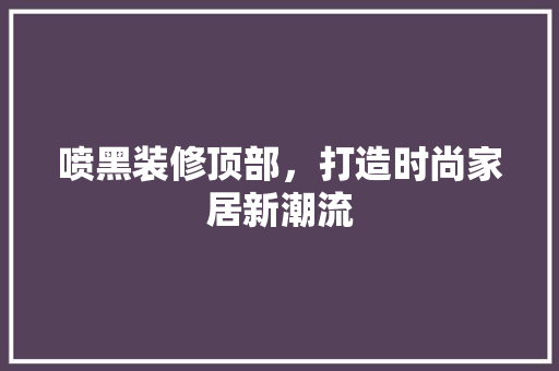 喷黑装修顶部，打造时尚家居新潮流 喷黑装修顶部，打造时尚家居新潮流 家居设计