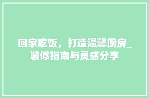 回家吃饭，打造温馨厨房_装修指南与灵感分享 回家吃饭，打造温馨厨房_装修指南与灵感分享 装修知识