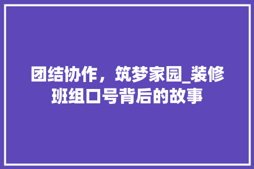 团结协作，筑梦家园_装修班组口号背后的故事 团结协作，筑梦家园_装修班组口号背后的故事 二手房