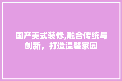 国产美式装修,融合传统与创新，打造温馨家园 国产美式装修,融合传统与创新，打造温馨家园 买房须知
