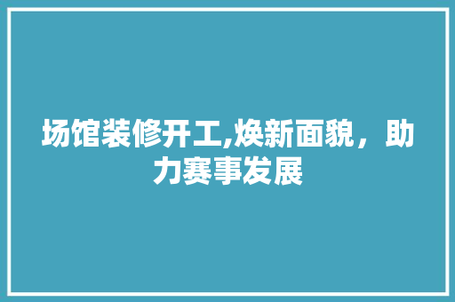 场馆装修开工,焕新面貌，助力赛事发展 场馆装修开工,焕新面貌，助力赛事发展 家居装饰