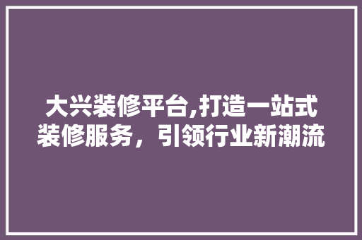 大兴装修平台,打造一站式装修服务，引领行业新潮流 大兴装修平台,打造一站式装修服务，引领行业新潮流 装修知识