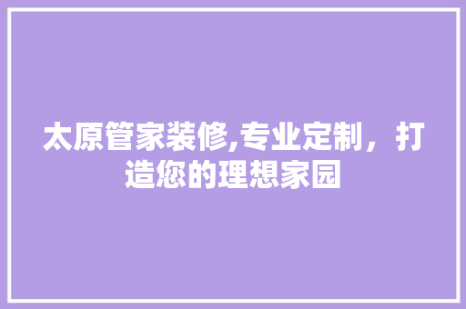 太原管家装修,专业定制，打造您的理想家园 太原管家装修,专业定制，打造您的理想家园 家居设计