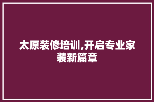 太原装修培训,开启专业家装新篇章 太原装修培训,开启专业家装新篇章 买房须知
