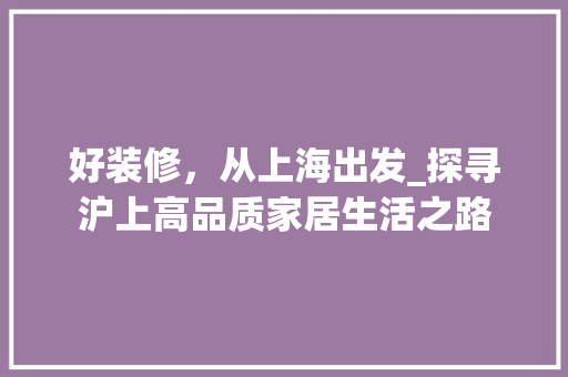 好装修，从上海出发_探寻沪上高品质家居生活之路 好装修，从上海出发_探寻沪上高品质家居生活之路 买房须知
