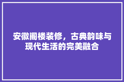安徽阁楼装修，古典韵味与现代生活的完美融合 安徽阁楼装修，古典韵味与现代生活的完美融合 家居装饰