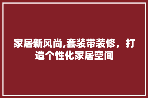 家居新风尚,套装带装修，打造个性化家居空间 家居新风尚,套装带装修，打造个性化家居空间 买房须知