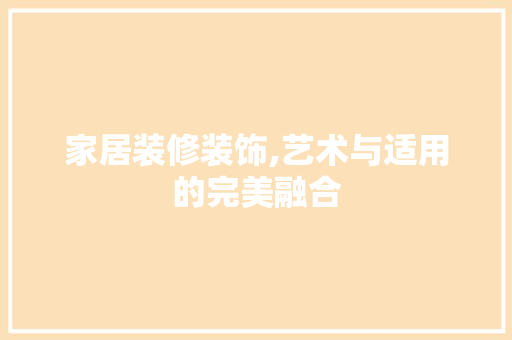 家居装修装饰,艺术与适用的完美融合 家居装修装饰,艺术与适用的完美融合 买房须知