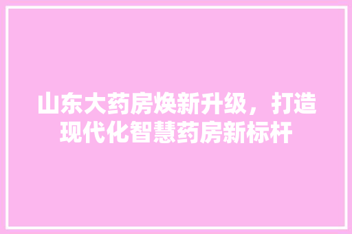 山东大药房焕新升级，打造现代化智慧药房新标杆 山东大药房焕新升级，打造现代化智慧药房新标杆 二手房