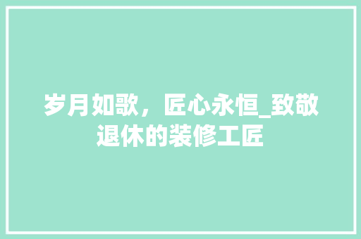 岁月如歌，匠心永恒_致敬退休的装修工匠 岁月如歌，匠心永恒_致敬退休的装修工匠 买房须知